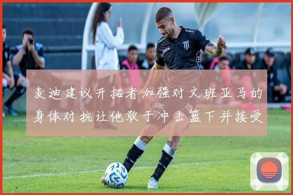 麦迪建议开拓者加强对文班亚马的身体对抗让他敢于冲击篮下并接受挑战