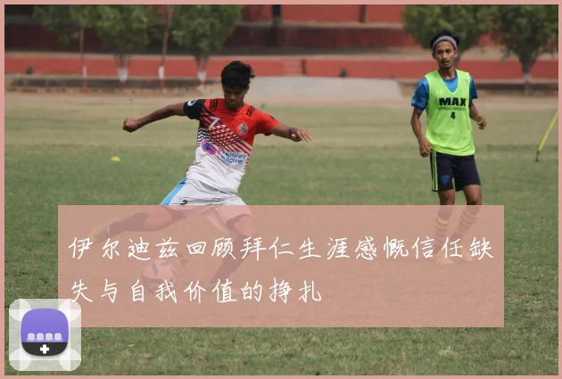 伊尔迪兹回顾拜仁生涯感慨信任缺失与自我价值的挣扎