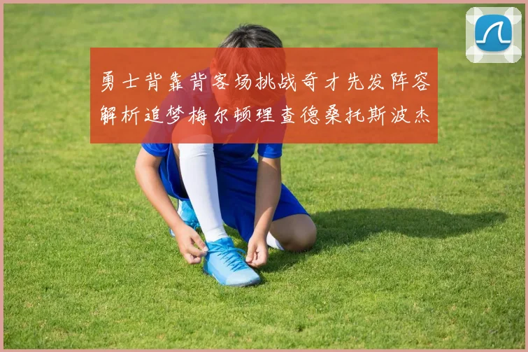 勇士背靠背客场挑战奇才先发阵容解析追梦梅尔顿理查德桑托斯波杰表现期待